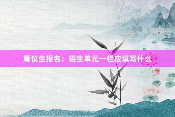 筹议生报名：招生单元一栏应填写什么