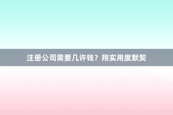 注册公司需要几许钱？翔实用度默契