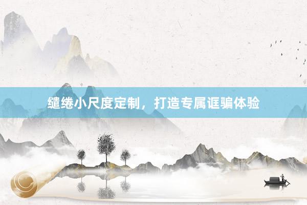 缱绻小尺度定制，打造专属诓骗体验